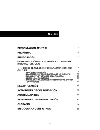 4
PRESENTACIÓN GENERAL
PROPÓSITO
INTRODUCCIÓN
CARACTERIZACIÓN DE LA FILOSOFÍA Y SU CONTEXTO
HISTÓRICO–CULTURAL
1. NOCIONES DE FILOSOFÍA Y SU CARÁCTER HISTÓRICO –
CULTURAL
1.1 NOCIÓN DE FILOSOFÍA
1.2 CARÁCTER HISTÓRICO–CULTURAL DE LA FILOSOFÍA
1.3 LOS OBJETOS Y MÉTODOS DE LA FILOSOFÍA
1.4 DISCIPLINAS FILOSÓFICAS
1.5 PROBLEMAS FILOSÓFICOS: GNOSEOLÓGICOS, ÉTICOS Y
ONTOLÓGICOS
RECAPITULACIÓN
ACTIVIDADES DE CONSOLIDACIÓN
AUTOEVALUACIÓN
ACTIVIDADES DE GENERALIZACIÓN
GLOSARIO
BIBLIOGRAFÍA CONSULTADA
Í N D I C E
5
6
7
9
9
17
27
33
41
48
49
52
52
54
57
 