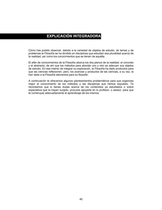 40
Cómo has podido observar, debido a la variedad de objetos de estudio, de temas y de
problemas la Filosofía se ha dividido en disciplinas que estudian esa pluralidad acerca de
la realidad, así como los conocimientos que se tienen de aquélla.
El afán de conocimientos de la Filosofía abarca los dos planos de la realidad: el concreto
y el abstracto; de ahí que los métodos para abordar uno y otro se adecuen sus objetos
de estudio. En ese intento de integrar su explicación, la Filosofía ha dado productos para
que las ciencias reflexionen, pero, los avances y productos de las ciencias, a su vez, le
han dado a la Filosofía elementos para su filosofar.
A continuación te ofrecemos algunos planteamientos problemáticos para que organices
mejor el conocimiento de los métodos y las disciplinas que hemos expuesto. Te
recordamos que si tienes dudas acerca de los contenidos ya estudiados o sobre
expectativa que te hayan surgido, procures apoyarte en tu profesor, o asesor, para que
te construyas adecuadamente el aprendizaje de los mismos.
EXPLICACIÓN INTEGRADORA
 