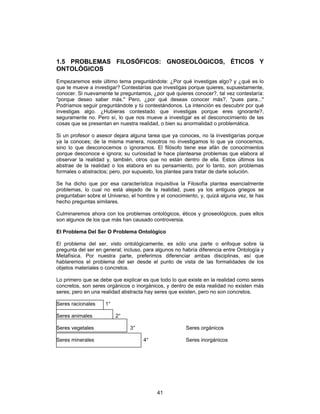 41
1.5 PROBLEMAS FILOSÓFICOS: GNOSEOLÓGICOS, ÉTICOS Y
ONTOLÓGICOS
Empezaremos este último tema preguntándote: ¿Por qué investigas algo? y ¿qué es lo
que te mueve a investigar? Contestarías que investigas porque quieres, supuestamente,
conocer. Si nuevamente te preguntamos, ¿por qué quieres conocer?, tal vez contestaría:
"porque deseo saber más." Pero, ¿por qué deseas conocer más?, "pues para..."
Podríamos seguir preguntándote y tú contestándonos. La intención es descubrir por qué
investigas algo. ¿Hubieras contestado que investigas porque eres ignorante?,
seguramente no. Pero sí, lo que nos mueve a investigar es el desconocimiento de las
cosas que se presentan en nuestra realidad, o bien su anormalidad o problemática.
Si un profesor o asesor dejara alguna tarea que ya conoces, no la investigarías porque
ya la conoces; de la misma manera, nosotros no investigamos lo que ya conocemos,
sino lo que desconocemos o ignoramos. El filósofo tiene ese afán de conocimientos
porque desconoce e ignora; su curiosidad le hace plantearse problemas que elabora al
observar la realidad y, también, otros que no están dentro de ella. Estos últimos los
abstrae de la realidad o los elabora en su pensamiento, por lo tanto, son problemas
formales o abstractos; pero, por supuesto, los plantea para tratar de darle solución.
Se ha dicho que por esa característica inquisitiva la Filosofía plantea esencialmente
problemas, lo cual no está alejado de la realidad, pues ya los antiguos griegos se
preguntaban sobre el Universo, el hombre y el conocimiento, y, quizá alguna vez, te has
hecho preguntas similares.
Culminaremos ahora con los problemas ontológicos, éticos y gnoseológicos, pues ellos
son algunos de los que más han causado controversia.
El Problema Del Ser O Problema Ontológico
El problema del ser, visto ontológicamente, es sólo una parte o enfoque sobre la
pregunta del ser en general; incluso, para algunos no habría diferencia entre Ontología y
Metafísica. Por nuestra parte, preferimos diferenciar ambas disciplinas, así que
hablaremos el problema del ser desde el punto de vista de las formalidades de los
objetos materiales o concretos.
Lo primero que se debe que explicar es que todo lo que existe en la realidad como seres
concretos, son seres orgánicos o inorgánicos, y dentro de esta realidad no existen más
seres; pero en una realidad abstracta hay seres que existen, pero no son concretos.
Seres racionales 1°
Seres animales 2°
Seres vegetales 3° Seres orgánicos
Seres minerales 4° Seres inorgánicos
 