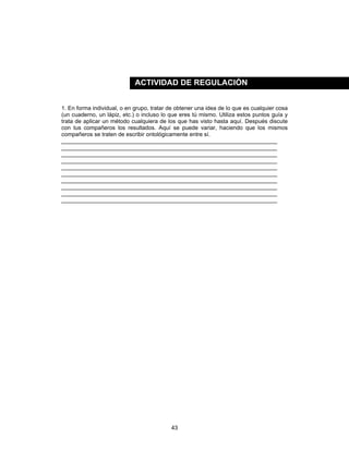 43
1. En forma individual, o en grupo, tratar de obtener una idea de lo que es cualquier cosa
(un cuaderno, un lápiz, etc.) o incluso lo que eres tú mismo. Utiliza estos puntos guía y
trata de aplicar un método cualquiera de los que has visto hasta aquí. Después discute
con tus compañeros los resultados. Aquí se puede variar, haciendo que los mismos
compañeros se traten de escribir ontológicamente entre sí.
____________________________________________________________________
____________________________________________________________________
____________________________________________________________________
____________________________________________________________________
____________________________________________________________________
____________________________________________________________________
____________________________________________________________________
____________________________________________________________________
____________________________________________________________________
____________________________________________________________________
ACTIVIDAD DE REGULACIÓN
 