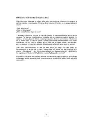 44
El Problema Del Deber Ser O Problema Ético
El problema del deber ser se refiere a los actos que realiza el individuo con respecto a
normas morales o individuales. A lo largo de la historia, el hombre se ha preguntado a sí
mismo:
¿Qué debo hacer?
¿Qué no debo hacer?
¿Qué puedo hacer o dejar de hacer?
Y en esa conducta del hombre se juega la libertad, la responsabilidad y la conciencia
morales. Por ejemplo, resulta curioso constatar que, en ocasiones, cuando quieres, no
debes; y al revés, cuando debes, no siempre quieres. Quieres permanecer más tiempo
en la fiesta, pero tal vez no debas; quieres relacionarte amorosamente con varias
muchachas a la vez, pero no debes o te han dicho que no debes; debes ir a la escuela,
pero no quieres, o no siempre quieres, debes estudiar y hacerla tarea, pero no quieres.
Ante estas contradicciones, lo que se debe hacer es elegir. Por otra parte, es
importantísima la acción del Hombre, puedes esa ahí, donde uno se construye a sí
mismo. ¿Cómo actuar? ¿Soy libre o estoy obligado con algunas acciones? ¿Quién pone
las reglas de conducta moral? ¿Son las mejores? ¿Se pueden cambiar?
El problema del deber ser nos lleva a tomar conciencia de nuestra conducta; y donde se
actuaba por actuar, ahora se actúa conscientemente, dirigiendo la acción hacia la propia
superación.
 