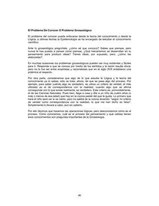 46
El Problema De Conocer O Problema Gnoseológico
El problema del conocer puede enfocarse desde la teoría del conocimiento o desde la
Lógica; a últimas fechas la Epistemología se ha encargado de estudiar el conocimiento
científico.
Ante lo gnoseológico pregúntate, ¿cómo sé que conozco? Sabes que piensas, pero
nunca te has puesto a pensar como piensas. ¿Qué mecanismos se desarrollan en tu
pensamiento para producir ideas? Tienes ideas, por supuesto, pero, ¿cómo las
elaboradas?
En muchas ocasiones los problemas gnoseológicos pueden ser muy evidentes y fáciles
para ti. Responde a que se conoce por medio de los sentidos y la razón resulta obvia;
pero no lo fue así entre empiristas y racionalistas que en el siglo XVII entablaron una
polémica al respecto.
Por otra parte, consideramos que algo de lo que estudia la Lógica y la teoría del
conocimiento ya lo sabes, sólo se trata, ahora, de que se pasa algo del proceso. Por
ejemplo, para saber cuándo algo es verdadero, se utiliza un criterio de verdad; el más
utilizado es el de correspondencia con la realidad: cuando algo que se afirma
corresponde con lo que existe realmente, es verdadero. Este criterio es, primordialmente,
el de las Ciencias Naturales. Pues bien, llega a casa y dile a un niño de cuatro años (o
más o menos de esa edad) que hay en la cocina pastel del que le gusta. Lo primero que
hará el niño será ver si es cierto, pero no saldrá de la cocina diciendo: "según mi criterio
de verdad como correspondencia con la realidad, lo que me han dicho es falso".
Simplemente lo llevará a cabo, aún sin saberlo.
Por ello decimos que hacemos las operaciones lógicas, pero desconocemos cómo es el
proceso. Cómo conocemos, cuál es el proceso del pensamiento y qué validez tienen
esos conocimientos son preguntas importantes de la Gnoseología.
 