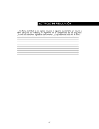 47
1. En forma individual, o por equipo, resuelve el siguiente cuestionario, sin recurrir a
libros (después se verificará), lo importante en tu conocimiento de las preguntas:
¿Cuáles son las formas lógicas del pensamiento? ¿En qué consiste cada una de ellas?
____________________________________________________________________
____________________________________________________________________
____________________________________________________________________
____________________________________________________________________
____________________________________________________________________
____________________________________________________________________
____________________________________________________________________
____________________________________________________________________
____________________________________________________________________
____________________________________________________________________
ACTIVIDAD DE REGULACIÓN
 