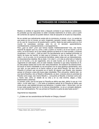 49
Realiza un análisis el siguiente texto y después contesta lo que implica el cuestionario.
Es probable que las respuestas no estén incluidas totalmente en el texto, pero a partir
del contenido de capítulo se pueden deducir; trata de apoyarte en él para tus respuestas.
No es verdad que radicalmente exista sólo la conciencia, el pensar, el yo. La verdad es
que existo yo con mi mundo, en verlo, imaginarlo, pensarlo, amarlo, estar triste o alegre
en él y por él, moverme en él transformarlo y sufrirlo. Nada de esto podría serlo yo si el
mundo no coexistiese conmigo, ante mi, en mi derredor, aparentándome,
manifestándome, entusiasmándome, a acongojándome.
Pero ¿qué es esto? ¿Con qué hemos topado indeliberadamente? Eso, ese hecho
racional de alguien que ve y ama y odia y quiere un mundo y en él se mueve y por él
sufre y en él se fuerza -es lo que desde siempre se llama en el más humilde y universal
vocabulario <<mi vida>>. ¿Qué es esto? Es sencillamente que la realidad primordial, el
hecho de todos los hechos, el dato para el Universo, lo que me es dado es... <<mi
vida>>- no mi yo solo, no mi conciencia hermética, estas cosas son ya interpretaciones,
la interpretaciones idealista. Me es dada <<mi vida>>, y mi vida es ante todo un hallarme
yo en el mundo; y no así vagamente, sino en este mundo, en el de ahora y no así
vagamente en este teatro, sino en este instante, haciendo lo que estoy haciendo en él,
en este pedazo teatral del mundo vital -estoy filosofando. Se acabaron las abstracciones.
Al buscar el hecho indubitable no me encuentro con la cosa genérica pensamiento, sino
con esto: yo que pienso en el hecho radical yo que ahora filosofo. He aquí cómo la
Filosofía lo primero que encuentra es el hecho de alguien que filosofa, que requiere
pensar el Universo y para ello busca algo indubitable. Pero encuentra, nótenlo bien, no
una teoría filosófica, sino al filósofo a filosofando, es decir, viviendo ahora la actividad de
filosofar como luego, ese mismo filósofo (...) encuentra al filosofar, el teorizar como acto
y hecho vital, como un detalle de su vida y en su vida enorme, alegre y triste,
esperanzada y pesarosa.
Lo primero, pues, que ha de hacer la Filosofía es definir ese dato, definir lo que es <<mi
vida>>, la de cada cual. (...) Por tanto el problema radical de la Filosofía es definir ese
modo de ser, esa realidad primaria que llamamos <<nuestra vida>>. Ahora bien, vivir es
lo que nadie puede hacer por mi -la vida es intransferible-, no es un concepto abstracto,
es mi ser individualísimo. Por vez primera la Filosofía no parte de esta hasta acción".21
Argumenta tus respuestas.
1. ¿Cuáles son las características del filosofar en Ortega y Gasset?
____________________________________________________________________
____________________________________________________________________
____________________________________________________________________
____________________________________________________________________
____________________________________________________________________
21
Ortega y Gasset, José: ¿Qué es Filosofía? Lección IX.
ACTIVIDADES DE CONSOLIDACIÓN
 