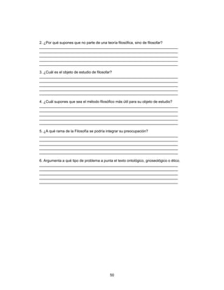 50
2. ¿Por qué supones que no parte de una teoría filosófica, sino de filosofar?
____________________________________________________________________
____________________________________________________________________
____________________________________________________________________
____________________________________________________________________
____________________________________________________________________
3. ¿Cuál es el objeto de estudio de filosofar?
____________________________________________________________________
____________________________________________________________________
____________________________________________________________________
____________________________________________________________________
____________________________________________________________________
4. ¿Cuál supones que sea el método filosófico más útil para su objeto de estudio?
____________________________________________________________________
____________________________________________________________________
____________________________________________________________________
____________________________________________________________________
____________________________________________________________________
5. ¿A qué rama de la Filosofía se podría integrar su preocupación?
____________________________________________________________________
____________________________________________________________________
____________________________________________________________________
____________________________________________________________________
____________________________________________________________________
6. Argumenta a qué tipo de problema a punta el texto ontológico, gnoseológico o ético.
____________________________________________________________________
____________________________________________________________________
____________________________________________________________________
____________________________________________________________________
____________________________________________________________________
 