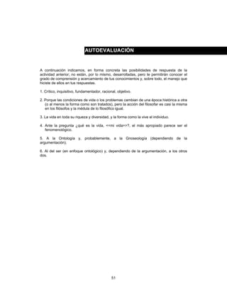 51
A continuación indicamos, en forma concreta las posibilidades de respuesta de la
actividad anterior; no están, por lo mismo, desarrolladas, pero te permitirán conocer el
grado de comprensión y acercamiento de tus conocimientos y, sobre todo, el manejo que
hiciste de ellos en tus respuestas.
1. Crítico, inquisitivo, fundamentador, racional, objetivo.
2. Porque las condiciones de vida o los problemas cambian de una época histórica a otra
(o al menos la forma como son tratados), pero la acción del filosofar es casi la misma
en los filósofos y la médula de lo filosófico igual.
3. La vida en toda su riqueza y diversidad, y la forma como la vive el individuo.
4. Ante la pregunta ¿qué es la vida, <<mi vida>>?, el más apropiado parece ser el
fenomenológico.
5. A la Ontología y, probablemente, a la Gnoseología (dependiendo de la
argumentación).
6. Al del ser (en enfoque ontológico) y, dependiendo de la argumentación, a los otros
dos.
AUTOEVALUACIÓN
 
