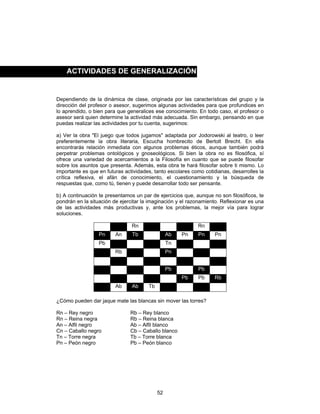 52
Dependiendo de la dinámica de clase, originada por las características del grupo y la
dirección del profesor o asesor, sugerimos algunas actividades para que profundices en
lo aprendido, o bien para que generalices ese conocimiento. En todo caso, el profesor o
asesor será quien determine la actividad más adecuada. Sin embargo, pensando en que
puedas realizar las actividades por tu cuenta, sugerimos:
a) Ver la obra "El juego que todos jugamos" adaptada por Jodorowski al teatro, o leer
preferentemente la obra literaria, Escucha hombrecito de Bertolt Brecht. En ella
encontrarás relación inmediata con algunos problemas éticos, aunque también podrá
perpetrar problemas ontológicos y gnoseológicos. Si bien la obra no es filosófica, sí
ofrece una variedad de acercamientos a la Filosofía en cuanto que se puede filosofar
sobre los asuntos que presenta. Además, esta obra te hará filosofar sobre ti mismo. Lo
importante es que en futuras actividades, tanto escolares como cotidianas, desarrolles la
crítica reflexiva, el afán de conocimiento, el cuestionamiento y la búsqueda de
respuestas que, como tú, tienen y puede desarrollar todo ser pensante.
b) A continuación te presentamos un par de ejercicios que, aunque no son filosóficos, te
pondrán en la situación de ejercitar la imaginación y el razonamiento. Reflexionar es una
de las actividades más productivas y, ante los problemas, la mejor vía para lograr
soluciones.
Rn Rn
Pn An Tb Ab Pn Pn Pn
Pb Tn
Rb Pn
Pb Pb
Pb Pb Rb
Ab Ab Tb
¿Cómo pueden dar jaque mate las blancas sin mover las torres?
Rn – Rey negro Rb – Rey blanco
Rn – Reina negra Rb – Reina blanca
An – Alfil negro Ab – Alfil blanco
Cn – Caballo negro Cb – Caballo blanco
Tn – Torre negra Tb – Torre blanca
Pn – Peón negro Pb – Peón blanco
ACTIVIDADES DE GENERALIZACIÓN
 