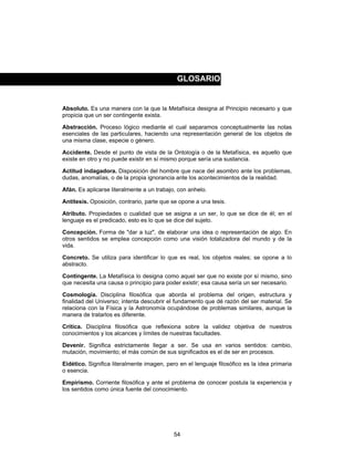 54
Absoluto. Es una manera con la que la Metafísica designa al Principio necesario y que
propicia que un ser contingente exista.
Abstracción. Proceso lógico mediante el cual separamos conceptualmente las notas
esenciales de las particulares, haciendo una representación general de los objetos de
una misma clase, especie o género.
Accidente. Desde el punto de vista de la Ontología o de la Metafísica, es aquello que
existe en otro y no puede existir en sí mismo porque sería una sustancia.
Actitud indagadora. Disposición del hombre que nace del asombro ante los problemas,
dudas, anomalías, o de la propia ignorancia ante los acontecimientos de la realidad.
Afán. Es aplicarse literalmente a un trabajo, con anhelo.
Antítesis. Oposición, contrario, parte que se opone a una tesis.
Atributo. Propiedades o cualidad que se asigna a un ser, lo que se dice de él; en el
lenguaje es el predicado, esto es lo que se dice del sujeto.
Concepción. Forma de "dar a luz", de elaborar una idea o representación de algo. En
otros sentidos se emplea concepción como una visión totalizadora del mundo y de la
vida.
Concreto. Se utiliza para identificar lo que es real, los objetos reales; se opone a lo
abstracto.
Contingente. La Metafísica lo designa como aquel ser que no existe por sí mismo, sino
que necesita una causa o principio para poder existir; esa causa sería un ser necesario.
Cosmología. Disciplina filosófica que aborda el problema del origen, estructura y
finalidad del Universo; intenta descubrir el fundamento que dé razón del ser material. Se
relaciona con la Física y la Astronomía ocupándose de problemas similares, aunque la
manera de tratarlos es diferente.
Crítica. Disciplina filosófica que reflexiona sobre la validez objetiva de nuestros
conocimientos y los alcances y límites de nuestras facultades.
Devenir. Significa estrictamente llegar a ser. Se usa en varios sentidos: cambio,
mutación, movimiento; el más común de sus significados es el de ser en procesos.
Eidético. Significa literalmente imagen, pero en el lenguaje filosófico es la idea primaria
o esencia.
Empirismo. Corriente filosófica y ante el problema de conocer postula la experiencia y
los sentidos como única fuente del conocimiento.
GLOSARIO
 