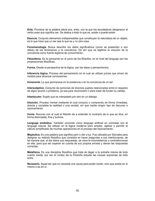 55
Ente. Proviene de la palabra latina ens, entis, con la que los escolásticos designaron al
verbo esse que significa ser. Se dedica a todo lo que es, existe o puede existir.
Esencia. Conjunto elementos indispensables que constituyen la naturaleza de un objeto;
es lo que hace que un ser sea lo que es y no otra cosa.
Fenomenología. Busca describir los datos significativos (como se presentan o son
datos) de los fenómenos a la conciencia. De ahí que se legitime la intuición de la
conciencia como fuente legítima de conocimiento.
Filosofema. Es la pensando en el juicio de los filósofos; en el nivel del lenguaje son las
proposiciones filosóficas.
Forma. Desde la perspectiva de la lógica, son las ideas o pensamientos.
Inferencia lógica. Proceso del pensamiento en el cual se utilizan juicios que sirven de
medios para alcanzar conclusiones.
Inmanente. Lo que permanece en la existencia o en la conciencia de un ser.
Intersubjetivo. Conjunto de opiniones de diversos sujetos relacionados entre sí respecto
de algún asunto o problema, ya sea para reconocerlo o para tratar de fundar su validez.
Interlocutor. Sujeto que es interpelado por otro en un diálogo.
Intuición. Proceso mental mediante el cual conozco o comprendo de forma inmediata,
directa y completa la realidad o una verdad, sin que medie ningún tipo de discurso o
razonamiento.
Ironía. Recurso con el cual el filósofo da a entender lo contrario de lo que se dice, en
forma disimulada, fina y burlona.
Lenguaje simbólico. También conocido como lenguaje artificial en contraste con el
lenguaje natural. Se utilizan en la lógica moderna para ampliar, agilizar y permitir el
cálculo simplificado de muchas operaciones en el proceso del razonamiento.
Mayéutica. Es una palabra que significa parir o dar a luz. Fue utilizada por Sócrates para
designar su método filosófico que consistía en hacer preguntas a sus interlocutores, de
tal manera que, al dar éstos sus respuestas, se viera la inconsistencia o contradicciones
en ella, para que así cayeran en cuenta de sus propios errores y dieran las respuestas
correctas.
Metafísica. Es una disciplina filosófica que trata de llegar a la entraña misma de todo
cuanto existe, por ser el núcleo de la Filosofía estudia las causas supremas de todo
entre.
Necesario. Aquel ser que no necesita una causa para poder existir, sino que existe en sí
mismo o es en sí.
 