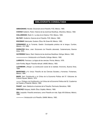 57
ABBAGNANO, Nicolás: Diccionario de la Filosofía. FCE, México, 1985.
CHÁVEZ Calderón, Pedro: Historia de las doctrinas filosóficas. Alhambra, México, 1992.
COLLINWOOD, Rodin G.: La idea de la Historia. FCE, México, 1984.
DILTHEY, Guillermo: Esencia de la Filosofía. FCE, México, 1980.
ESCOBAR Valenzuela, Gustavo: Ética. Mc Graw-Hill, México, 1992.
FERNÁNDEZ de la Torriente, Gastón: Enciclopedia práctica de la lengua. Cumbre,
México, t. III, 1980.
FERRATER Mora, José: Diccionario de Filosofía abreviado. Sudamericana, Buenos
Aires, 1975.
GUTIÉRREZ Sáenz, Raúl: Historia de las doctrinas filosóficas. Esfinge, México, 1990.
----------------------: Introducción a la Filosofía. Esfinge, México, 1992.
LARROYO, Francisco: La lógica de las ciencias. Porrúa, México, 1976.
León-Portilla, Miguel: Filosofía náhuatl. UNAM, México, 1983.
LUCKMANN y Berger: La construcción social de la realidad. Amorrortu, Buenos Aires,
1984.
MARDONES y N. Ursúa: Filosofía de las Ciencias Sociales y Humanas. Fontamara,
México, 1984.
MARX, Karl: Contribución a la Crítica de la Economía Política del 57. Ediciones de
Cultura Popular, México, 1974.
---------: Prólogo a la Contribución a la Crítica de la Economía Política del 52. Cuadernos
de Pasado y Presente, México, 1984.
PIAGET, Jean: Sabiduría e ilusiones de la Filosofía. Península, Barcelona, 1988.
SÁNCHEZ Vázquez, Adolfo: Ética. Grijalbo, México, 1969.
ZEA, Leopoldo: Filosofía americana, como Filosofía sin más. Siglo XXI Editores, México,
1989.
--------------: Introducción a la Filosofía. UNAM, México, 1983.
BIBLIOGRAFÍA CONSULTADA
 