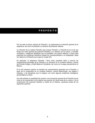 6
Por ser éste el primer capítulo de Filosofía I, te explicaremos la intención general de la
asignatura, así como el propósito y el alcance del presente material.
La intención de la materia Filosofía (que incluye Filosofía I y Filosofía II) es la de que
tenga una visión general del quehacer filosófico y su relación con la cultura, y manejas
conceptos y categorías filosóficas que te posibiliten una actitud reflexiva y crítica para
explicarte los problemas filosóficos (desde los correspondientes a la Antigüedad, hasta
los relativos a la filosofía que surge en el siglo XX).
En particular, la asignatura Filosofía I tiene como propósito darte a conocer las
características generales de la Filosofía y su ubicación en el contexto histórico- cultural
del Periodo Antiguo y Edad Media en Occidente, así como en la etapa precolombina en
México.
El fin del presente capítulo es estudiar las características generales de la Filosofía, a
partir de su surgimiento en un contexto histórico- cultural determinado, sus objetos y
métodos, y las disciplinas que la integran, así como algunos problemas ontológicos,
gnoseológicos y éticos.
Con ello estarás en posibilidad de construir una concepción general de la Filosofía que te
inicie en la comprensión de la relación que guarda con otras áreas de la cultura, y en la
construcción del quehacer filosófico a través de la Historia, cuestiones éstas de los
siguientes capítulos.
P R O P Ó S I T O
 