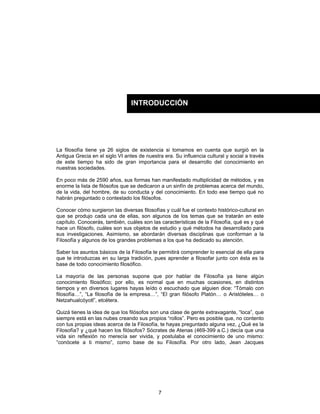 7
La filosofía tiene ya 26 siglos de existencia si tomamos en cuenta que surgió en la
Antigua Grecia en el siglo VI antes de nuestra era. Su influencia cultural y social a través
de este tiempo ha sido de gran importancia para el desarrollo del conocimiento en
nuestras sociedades.
En poco más de 2590 años, sus formas han manifestado multiplicidad de métodos, y es
enorme la lista de filósofos que se dedicaron a un sinfín de problemas acerca del mundo,
de la vida, del hombre, de su conducta y del conocimiento. En todo ese tiempo qué no
habrán preguntado o contestado los filósofos.
Conocer cómo surgieron las diversas filosofías y cuál fue el contexto histórico-cultural en
que se produjo cada una de ellas, son algunos de los temas que se tratarán en este
capítulo. Conocerás, también, cuáles son las características de la Filosofía, qué es y qué
hace un filósofo, cuáles son sus objetos de estudio y qué métodos ha desarrollado para
sus investigaciones. Asimismo, se abordarán diversas disciplinas que conforman a la
Filosofía y algunos de los grandes problemas a los que ha dedicado su atención.
Saber los asuntos básicos de la Filosofía te permitirá comprender lo esencial de ella para
que te introduzcas en su larga tradición, pues aprender a filosofar junto con ésta es la
base de todo conocimiento filosófico.
La mayoría de las personas supone que por hablar de Filosofía ya tiene algún
conocimiento filosófico; por ello, es normal que en muchas ocasiones, en distintos
tiempos y en diversos lugares hayas leído o escuchado que alguien dice: “Tómalo con
filosofía…”, “La filosofía de la empresa…”, “El gran filósofo Platón… o Aristóteles… o
Netzahualcóyotl”, etcétera.
Quizá tienes la idea de que los filósofos son una clase de gente extravagante, “loca”, que
siempre está en las nubes creando sus propios “rollos”. Pero es posible que, no contento
con tus propias ideas acerca de la Filosofía, te hayas preguntado alguna vez, ¿Qué es la
Filosofía? y ¿qué hacen los filósofos? Sócrates de Atenas (469-399 a.C.) decía que una
vida sin reflexión no merecía ser vivida, y postulaba el conocimiento de uno mismo:
“conócete a ti mismo”, como base de su Filosofía. Por otro lado, Jean Jacques
INTRODUCCIÓN
 