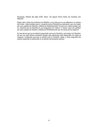 8
Rousseau, filósofo del siglo XVIII, decía: “de alguna forma todos los hombres son
filósofos”.
Según ellos, todos los hombres son filósofos y una vida que no se reflexiona no merece
ser vivida. ¿Será posible que tú, creyendo que la Filosofía es importante, pero sin saber
por qué, puedas ser filósofo y reflexionar filosóficamente? O peor aún ¿Será posible que
tú, creyendo que la Filosofía es una asignatura de “relleno” y “barco”, pero sin justificar
por qué, puedas ser filósofo y reflexionar filosóficamente aún en contra de tus deseos?
Si eres de los que ya se habían preguntado qué es la Filosofía y qué hacen los filósofos,
tal vez con esta lectura inquisitiva tengas más elementos para desarrollar tus ideas al
respecto. Cualquiera que sea tu actitud ante la Filosofía, estas y otras preguntas las
podrás responder al adentrarte en el estudio del presente capítulo.
 