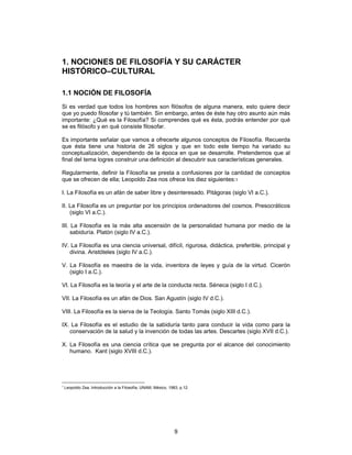 9
1. NOCIONES DE FILOSOFÍA Y SU CARÁCTER
HISTÓRICO–CULTURAL
1.1 NOCIÓN DE FILOSOFÍA
Si es verdad que todos los hombres son filósofos de alguna manera, esto quiere decir
que yo puedo filosofar y tú también. Sin embargo, antes de éste hay otro asunto aún más
importante: ¿Qué es la Filosofía? Si comprendes qué es ésta, podrás entender por qué
se es filósofo y en qué consiste filosofar.
Es importante señalar que vamos a ofrecerte algunos conceptos de Filosofía. Recuerda
que ésta tiene una historia de 26 siglos y que en todo este tiempo ha variado su
conceptualización, dependiendo de la época en que se desarrolle. Pretendemos que al
final del tema logres construir una definición al descubrir sus características generales.
Regularmente, definir la Filosofía se presta a confusiones por la cantidad de conceptos
que se ofrecen de ella; Leopoldo Zea nos ofrece los diez siguientes:1
I. La Filosofía es un afán de saber libre y desinteresado. Pitágoras (siglo VI a.C.).
II. La Filosofía es un preguntar por los principios ordenadores del cosmos. Presocráticos
(siglo VI a.C.).
III. La Filosofía es la más alta ascensión de la personalidad humana por medio de la
sabiduría. Platón (siglo IV a.C.).
IV. La Filosofía es una ciencia universal, difícil, rigurosa, didáctica, preferible, principal y
divina. Aristóteles (siglo IV a.C.).
V. La Filosofía es maestra de la vida, inventora de leyes y guía de la virtud. Cicerón
(siglo I a.C.).
VI. La Filosofía es la teoría y el arte de la conducta recta. Séneca (siglo I d.C.).
VII. La Filosofía es un afán de Dios. San Agustín (siglo IV d.C.).
VIII. La Filosofía es la sierva de la Teología. Santo Tomás (siglo XIII d.C.).
IX. La Filosofía es el estudio de la sabiduría tanto para conducir la vida como para la
conservación de la salud y la invención de todas las artes. Descartes (siglo XVII d.C.).
X. La Filosofía es una ciencia crítica que se pregunta por el alcance del conocimiento
humano. Kant (siglo XVIII d.C.).
1
Leopoldo Zea, Introducción a la Filosofía, UNAM, México, 1983, p.12.
 