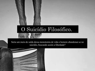 O Suicídio Filosófico.
Seria um meio de saída dessa monotomia de vida o homem abandonar-se no
suicídio, buscando assim a liberdade?
 