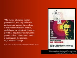 Pôster da edição cinematográfica americana.
Lançado pela Paramount Pictures.
"Mal ouvi o advogado clamar,
para concluir, que os jurados não
gostariam certamente de condenar
à morte um trabalhador honesto,
perdido por um minuto de desvario;
e pedir as circunstâncias atenuantes
para um crime cujo remorso eterno,
o mais seguro dos castigos,
eu já arrastava comigo".
Trecho do livro “O ESTRANGEIRO” (THE STRANGER/L’ÉTRANGER).
 