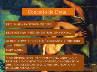 Conceito de Deus
RECUSA-SE A EXISTÊNCIA DE DEUS
DEUS QUE NÃO INTERVÉM NO PROBLEMA DO MAL
SE DEUS PERMITE TUDO, ELE É RESPONSÁVEL POR TUDO
CAIM X ABEL
“UMA DIVINDADE CRUEL E CAPRICHOSA, AQUELA QUE
PREFERE, SEM MOTIVO CONVINVENTE, O SACRIFÍCIO DE
ABEL ÀQUELE DE CAIM E QUE, POR ISSO, PROVOCA O
PRIMEIRO ASSASSINATO”.
 