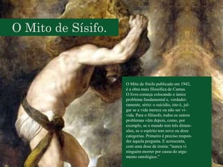 O Mito de Sísifo.
O Mito de Sísifo publicado em 1942,
é a obra mais filosófica de Camus.
O livro começa colocando o único
problema fundamental e, verdadei-
ramente, sério: o suicídio, isto é, jul-
gar se a vida merece ou não ser vi-
vida. Para o filósofo, todos os outros
problemas vêm depois, como, por
exemplo, se o mundo tem três dimen-
sões, se o espírito tem nove ou doze
categorias. Primeiro é preciso respon-
der àquela pergunta. E acrescenta,
com uma dose de ironia: "nunca vi
ninguém morrer por causa do argu-
mento ontológico.”
 