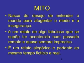 4
MITO
• Nasce do desejo de entender o
mundo para afugentar o medo e a
insegurança.
• é um relato de algo fabuloso que se
supõe ter acontecido num passado
remoto e quase sempre impreciso.
• É um relato alegórico e portanto ao
mesmo tempo fictício e real.
 