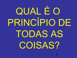 46
QUAL É O
PRINCÍPIO DE
TODAS AS
COISAS?
 