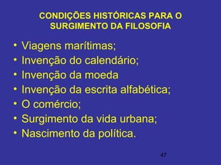 47
CONDIÇÕES HISTÓRICAS PARA O
SURGIMENTO DA FILOSOFIA
• Viagens marítimas;
• Invenção do calendário;
• Invenção da moeda
• Invenção da escrita alfabética;
• O comércio;
• Surgimento da vida urbana;
• Nascimento da política.
 