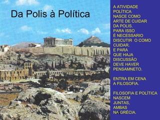 49
Da Polis à Política
A ATIVIDADE
POLÍTICA
NASCE COMO
ARTE DE CUIDAR
DA POLIS.
PARA ISSO
É NECESSARIO
DISCUTIR O COMO
CUIDAR.
E PARA
QUE HAJA
DISCUSSÃO
DEVE HAVER
PENSAMNETO.
ENTRA EM CENA
A FILOSOFIA.
FILOSOFIA E POLÍTICA
NASCEM
JUNTAS,
AMBAS
NA GRÉCIA.
 