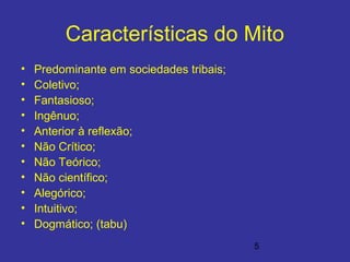 5
Características do Mito
• Predominante em sociedades tribais;
• Coletivo;
• Fantasioso;
• Ingênuo;
• Anterior à reflexão;
• Não Crítico;
• Não Teórico;
• Não científico;
• Alegórico;
• Intuitivo;
• Dogmático; (tabu)
 
