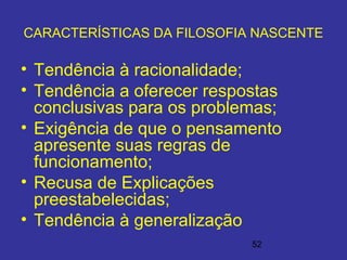 52
CARACTERÍSTICAS DA FILOSOFIA NASCENTE
• Tendência à racionalidade;
• Tendência a oferecer respostas
conclusivas para os problemas;
• Exigência de que o pensamento
apresente suas regras de
funcionamento;
• Recusa de Explicações
preestabelecidas;
• Tendência à generalização
 