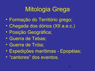 7
Mitologia Grega
• Formação do Território grego;
• Chegada dos dórios (XII a.e.c.)
• Posição Geográfica;
• Guerra de Tebas;
• Guerra de Tróia;
• Expedições marítimas - Epopéias;
• “cantores” dos eventos.
 