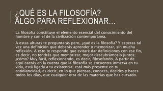 ¿QUÉ ES LA FILOSOFÍA?
ALGO PARA REFLEXIONAR…
La filosofía constituye el elemento esencial del conocimiento del
hombre y con el de la civilización contemporánea.
A estas alturas te preguntarás pero, ¿qué es la filosofía? Y esperas tal
vez una definición que deberás aprender o memorizar, sin mucha
reflexión. A esto te respondo que evitaré dar definiciones con ese fin,
es decir, no tendrás que memorizar, mejor descubrámoslo juntos;
¿cómo? Muy fácil, reflexionando, es decir, filosofando. A partir de
aquí caerás en la cuenta que la filosofía se encuentra inmersa en tu
vida, está ligada a tu existencia; está más presente en tu
cotidianeidad, es decir, en lo que piensas, conoces, decides y haces
todos los días, que cualquier otra de las materias que has cursado.
 