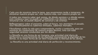 Cada uno de nosotros tiene la tarea, que asumiremos tarde o temprano, de
encontrar nuestro propio ser, vivir nuestra vida, vivir nuestro propio ser.
A todos nos importa saber qué somos, de dónde venimos y a dónde vamos;
esto conduce a que no puedo ser indiferente a mi destino, no puedo
renunciar a él, no puedo dejarlo de construir y de orientar.
Reflexionamos sobre el presente, sobre el futuro, nos atormenta el pasado.
Vivir filosóficamente es sabernos limitados, sabernos mortales.
Filosofamos sobre la vida para comprenderla, vivirla y conducirla, para ser
nosotros los conductores de nuestro propio destino, sino con toda
seguridad seremos conducidos por los demás.
La filosofía es una forma de ser humana; una actividad vital diaria de
perfección y reconocimiento de mi dignidad reconociendo la dignidad de los
demás; es la mejor forma de ser libre respetando la libertad de los demás.
La filosofía es una actividad vital diaria de perfección y reconocimiento.
 