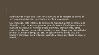 Nadie puede negar que la historia humana es la historia de cómo el
ser humano descubre, interpreta y explica la realidad.
Sin embargo, este intento de explicar la realidad, antes de llegar a la
filosofía, pasó por etapas previas; pues la evolución del pensamiento
humano fue lenta, el hombre debió dominar, previamente, otras
cosas vinculadas con su subsistencia, como el clima, sus necesidades
primarias, crear el lenguaje, etc. Imagínate cómo fue la vida del
hombre primitivo, para entender cuándo y cómo intentaría explicar el
mundo.
 