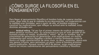 ¿CÓMO SURGE LA FILOSOFÍA EN EL
PENSAMIENTO?
Para llegar al pensamiento filosófico el hombre hubo de superar muchas
cosas, pues todo lo que le rodeaba le era desconocido, sus experiencias con
la realidad eran limitadas; pero a partir de ello, el hombre empieza a
construir las explicaciones, que reflejan su actitud ante la realidad; estas
distintas actitudes son:
Actitud mítica. Tal vez fue el primer intento de explicar la realidad y
debió perdurar muchos años. Su característica es que en este período el ser
humano explica su medio, acudiendo a “mitos”, de ahí su nombre, que se
transmitían de generación en generación, eran explicaciones sin mucho
fundamento que incluso llegaban a atribuir a ciertos fenómenos como la
lluvia o el fuego características de seres vivos, es decir, animistas; ahora esto
nos parece irrisorio, pero pensemos un poco, cómo el hombre primitivo
podría explicarlos. Aunque resulte difícil de pensar, estas explicaciones
fueron los inicios rudimentarios del pensamiento científico y filosófico.
 