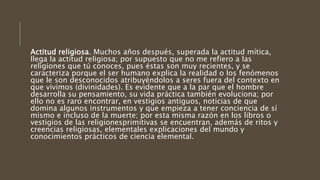 Actitud religiosa. Muchos años después, superada la actitud mítica,
llega la actitud religiosa; por supuesto que no me refiero a las
religiones que tú conoces, pues éstas son muy recientes, y se
caracteriza porque el ser humano explica la realidad o los fenómenos
que le son desconocidos atribuyéndolos a seres fuera del contexto en
que vivimos (divinidades). Es evidente que a la par que el hombre
desarrolla su pensamiento, su vida práctica también evoluciona; por
ello no es raro encontrar, en vestigios antiguos, noticias de que
domina algunos instrumentos y que empieza a tener conciencia de sí
mismo e incluso de la muerte; por esta misma razón en los libros o
vestigios de las religionesprimitivas se encuentran, además de ritos y
creencias religiosas, elementales explicaciones del mundo y
conocimientos prácticos de ciencia elemental.
 