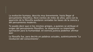 La evolución humana, descrita muy brevemente, hasta llegar al
pensamiento filosófico, llevó cientos de miles de años; pero con la
aparición de la filosofía quedaron sentadas las bases de la ciencia y
del pensamiento moderno.
Te puedo decir que ni los mismos griegos, a quienes se atribuye el
origen del pensamiento filosófico, se imaginaron su importante
aportación para la humanidad; en estricta justicia podemos afirmar
que:
La filosofía fue, para decirlo en palabras actuales, auténticamente “La
revolución del conocimiento”.
 