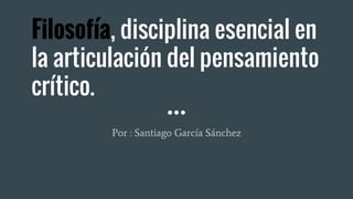 Filosofía, disciplina esencial en
la articulación del pensamiento
crítico.
Por : Santiago García Sánchez
 