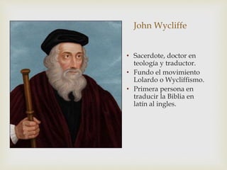 • Sacerdote, doctor en
teología y traductor.
• Fundo el movimiento
Lolardo o Wycliffismo.
• Primera persona en
traducir la Biblia en
latín al ingles.
John Wycliffe
 