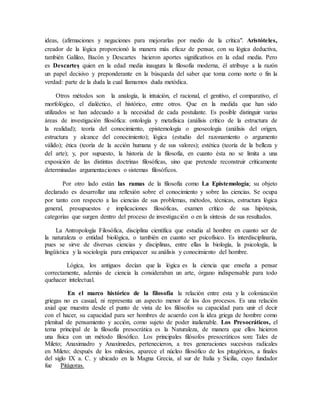 ideas, (afirmaciones y negaciones para mejorarlas por medio de la crítica". Aristóteles,
creador de la lógica proporcionó la manera más eficaz de pensar, con su lógica deductiva,
también Galileo, Bacón y Descartes hicieron aportes significativos en la edad media. Pero
es Descartes quien en la edad media inaugura la filosofía moderna, él atribuye a la razón
un papel decisivo y preponderante en la búsqueda del saber que toma como norte o fin la
verdad: parte de la duda la cual llamamos duda metódica.
Otros métodos son la analogía, la intuición, el racional, el genitivo, el comparativo, el
morfológico, el dialéctico, el histórico, entre otros. Que en la medida que han sido
utilizados se han adecuado a la necesidad de cada postulante. Es posible distinguir varias
áreas de investigación filosófica: ontología y metafísica (análisis crítico de la estructura de
la realidad); teoría del conocimiento, epistemología o gnoseología (análisis del origen,
estructura y alcance del conocimiento); lógica (estudio del razonamiento o argumento
válido); ética (teoría de la acción humana y de sus valores); estética (teoría de la belleza y
del arte); y, por supuesto, la historia de la filosofía, en cuanto ésta no se limita a una
exposición de las distintas doctrinas filosóficas, sino que pretende reconstruir críticamente
determinadas argumentaciones o sistemas filosóficos.
Por otro lado están las ramas de la filosofía como La Epistemología; su objeto
declarado es desarrollar una reflexión sobre el conocimiento y sobre las ciencias. Se ocupa
por tanto con respecto a las ciencias de sus problemas, métodos, técnicas, estructura lógica
general, presupuestos e implicaciones filosóficas, examen crítico de sus hipótesis,
categorías que surgen dentro del proceso de investigación o en la síntesis de sus resultados.
La Antropología Filosófica, disciplina científica que estudia al hombre en cuanto ser de
la naturaleza o entidad biológica, o también en cuanto ser psicofísico. Es interdisciplinaria,
pues se sirve de diversas ciencias y disciplinas, entre ellas la biología, la psicología, la
lingüística y la sociología para enriquecer su análisis y conocimiento del hombre.
Lógica, los antiguos decían que la lógica es la ciencia que enseña a pensar
correctamente, además de ciencia la consideraban un arte, órgano indispensable para todo
quehacer intelectual.
En el marco histórico de la filosofía la relación entre esta y la colonización
griegas no es casual, ni representa un aspecto menor de los dos procesos. Es una relación
axial que muestra desde el punto de vista de los filósofos su capacidad para unir el decir
con el hacer, su capacidad para ser hombres de acuerdo con la idea griega de hombre como
plenitud de pensamiento y acción, como sujeto de poder inalienable. Los Presocráticos, el
tema principal de la filosofía presocrática es la Naturaleza, de manera que ellos hicieron
una física con un método filosófico. Los principales filósofos presocráticos son: Tales de
Mileto; Anaximadro y Anaxímedes, pertenecieron, a tres generaciones sucesivas radicales
en Mileto; después de los milesios, aparece el núcleo filosófico de los pitagóricos, a finales
del siglo IX a. C. y ubicado en la Magna Grecia, al sur de Italia y Sicilia, cuyo fundador
fue Pitágoras.
 