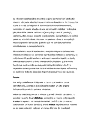 La reflexión filosófica sobre el hombre no parte del hombre en "abstracto",
sino con referencia a los hechos que constituyen la existencia del hombre, los
cuales a su vez, corresponde al dominio del comportamiento humano,
susceptible en cuanto a hecho, de una aproximación metódica y sistemática
por parte de las ciencias del hombre (antropología cultural, psicología,
economía, etc.), sin que se agote en dicho análisis su significación. El hombre
puede ser abordado desde diferentes perspectivas y la de la antropología
filosófica pretende ser aquella que tiene que ver con los fundamentos
constitutivos de la exigencia humana.
El materialismo ubica al hombre como una parte integrante del desarrollo
material; mientas que las corrientes espiritualistas destacan su conciencia, su
subjetividad. El ser del hombre es visto como una determinación ya total y
definida (esencialismo) o como una realización progresiva que el mismo
hombre va construyendo con sus opciones (existencialismo). En fin lo
importante es la capacidad que tiene el hombre de interrogarse a sí mismo y
de cuestionar todas las cosas esto le permite descubrir qué es o quién es.
Lógica
Los antiguos decían que la lógica es la ciencia que enseña a pensar
correctamente, además de ciencia la consideraban un arte, órgano
indispensable para todo quehacer intelectual.
Platón da una concepción de la realidad que será calificada de idealista. El
principal reproche de Aristóteles a su maestro se resume en lo siguiente:
Platón ha separado las ideas de la realidad, confiriéndoles un estatuto
autónomo en un mundo perfecto y divino; Platón ha profesado un realismo
de las ideas: éstas son reales en un mundo diferente del mundo del
 
