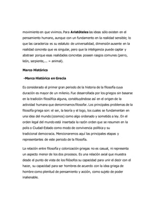 movimiento en que vivimos. Para Aristóteles las ideas sólo existen en el
pensamiento humano, aunque con un fundamento en la realidad sensible; lo
que las caracteriza es su estatuto de universalidad, dimensión ausente en la
realidad concreta que es singular, pero que la inteligencia puede captar y
abstraer porque esas realidades concretas poseen rasgos comunes (perro,
león, serpiente,... = animal).
Marco Histórico
-Marco Histórico en Grecia
Es considerado el primer gran periodo de la historia de la filosofía cuya
duración es mayor de un milenio. Fue desarrollada por los griegos sin basarse
en la tradición filosófica alguna, constituyéndose así en el origen de la
actividad humana que denominamos filosofar. Los principales problemas de la
filosofía griega son: el ser, la teoría y el logo, los cuales se fundamentan en
una idea del mundo (cosmos) como algo ordenado y sometido a ley. En el
orden legal del mundo está insertada la razón orden que se resumen en la
polis o Ciudad-Estado como modo de convivencia política y su
tradicional democracia. Mencionaremos aquí las principales etapas y
representantes de este periodo de la filosofía.
La relación entre filosofía y colonización griegas no es casual, ni representa
un aspecto menor de los dos procesos. Es una relación axial que muestra
desde el punto de vista de los filósofos su capacidad para unir el decir con el
hacer, su capacidad para ser hombres de acuerdo con la idea griega de
hombre como plenitud de pensamiento y acción, como sujeto de poder
inalienable.
 