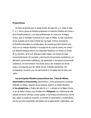 Presocráticos
Se llama al periodo que va desde finales del siglo VII a. C. hasta el siglo
V a. C. Allí un grupo de filósofos prepararon la madurez filosófica de Grecia y
de la filosofía posterior, y se ubica gráficamente en Jonia y en la Magna
Grecia; pero el verdadero comienzo tuvo lugar en Mileto, la más importante
de las ciudades de la costa oriental del mar Egeo. El tema principal de
la filosofía presocrática es la Naturaleza, de manera que ellos hicieron una
física con un método filosófico. A la pregunta de ¿qué es cuánto me rodea?.
Los filósofos antiguos dieron una respuesta filosófica y no mítica. La fuente
de su variación, de la cual distingue cuatro clases: (a) cambio de lugar
(movimiento local); (b) aumento y disminución (movimiento cuantitativo); (c)
alteración (movimiento cualitativo); (d) generación y corrupción (movimiento
sustantivo). El movimiento lo hizo dudar acerca del verdadero ser de las
cosas y se preguntó qué son detrás de sus múltiples apariencias; por
consiguiente, buscaron una raíz permanente e inmutable que les diera una
razón.
Los principales filósofos presocráticos son: Tales de Mileto;
Anaximadro y Anaxímenes, pertenecieron, a tres generaciones sucesivas
radicales en Mileto; después de los milesios, aparece el núcleo filosófico
de los pitagóricos, a finales del siglo IX a. C. y ubicado en la Magna Grecia,
al sur de Italia y Sicilia, cuyo fundador fue Pitágoras. Los miembros de esta
escuela formaron una liga o secta sujetas a numerosas prohibiciones y norma
que, según su grado de iniciación, se dividían en acusmáticos y matemáticos;
una de sus más importantes actividades fue la especulación matemática, que
 