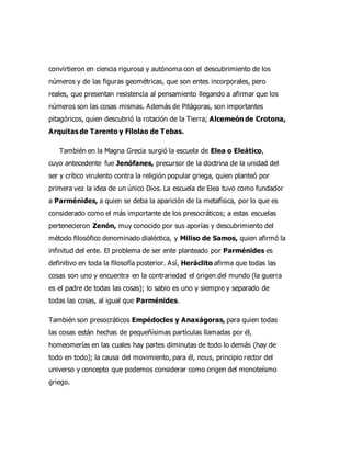 convirtieron en ciencia rigurosa y autónoma con el descubrimiento de los
números y de las figuras geométricas, que son entes incorporales, pero
reales, que presentan resistencia al pensamiento llegando a afirmar que los
números son las cosas mismas. Además de Pitágoras, son importantes
pitagóricos, quien descubrió la rotación de la Tierra; Alcemeón de Crotona,
Arquitas de Tarento y Filolao de Tebas.
También en la Magna Grecia surgió la escuela de Elea o Eleático,
cuyo antecedente fue Jenófanes, precursor de la doctrina de la unidad del
ser y crítico virulento contra la religión popular griega, quien planteó por
primera vez la idea de un único Dios. La escuela de Elea tuvo como fundador
a Parménides, a quien se deba la aparición de la metafísica, por lo que es
considerado como el más importante de los presocráticos; a estas escuelas
pertenecieron Zenón, muy conocido por sus aporías y descubrimiento del
método filosófico denominado dialéctica, y Miliso de Samos, quien afirmó la
infinitud del ente. El problema de ser ente planteado por Parménides es
definitivo en toda la filosofía posterior. Así, Heráclito afirma que todas las
cosas son uno y encuentra en la contrariedad el origen del mundo (la guerra
es el padre de todas las cosas); lo sabio es uno y siempre y separado de
todas las cosas, al igual que Parménides.
También son presocráticos Empédocles y Anaxágoras, para quien todas
las cosas están hechas de pequeñísimas partículas llamadas por él,
homeomerías en las cuales hay partes diminutas de todo lo demás (hay de
todo en todo); la causa del movimiento, para él, nous, principio rector del
universo y concepto que podemos considerar como origen del monoteísmo
griego.
 
