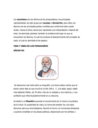 Los atomistas son los últimos de los presocráticos; los principales
representantes de este grupo son Leucipo y Demócrito; para ellos, los
átomos son las principales partes invisibles que conforman todo cuanto
existe, incluso el alma, teoría que representa una interpretación material del
ente; los atomistas plantean también el problema del lugar en que se
encuentran los átomos, lo cual los conduce al descubrimiento del concepto de
vacío, el cual es asimilado al de espacio.
VIDA Y OBRA DE LOS PENSADORES
SÓCRATES
Se desconoce casi todo sobre su biografía. Los únicos datos ciertos que se
tienen sobre éste es que murió en el año 399 a. C. a la edad, según relató
más adelante Platón, de 70 años. Hijo de un soldado y una matrona, y una
profesión que influiría posteriormente en su discurso.
Se dedicó a la filosofía buscando el conocimiento de sí mismo y la práctica
de la virtud. Su austeridad de vida y su forma de enseñar fue una clara
denuncia para sus conciudadanos. Reunió en torno a sí numerosos discípulos
a quienes enseñaba en las plazas públicas, despreciado por los sofistas a
 
