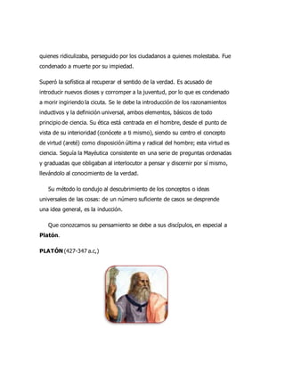 quienes ridiculizaba, perseguido por los ciudadanos a quienes molestaba. Fue
condenado a muerte por su impiedad.
Superó la sofística al recuperar el sentido de la verdad. Es acusado de
introducir nuevos dioses y corromper a la juventud, por lo que es condenado
a morir ingiriendo la cicuta. Se le debe la introducción de los razonamientos
inductivos y la definición universal, ambos elementos, básicos de todo
principio de ciencia. Su ética está centrada en el hombre, desde el punto de
vista de su interioridad (conócete a ti mismo), siendo su centro el concepto
de virtud (areté) como disposición última y radical del hombre; esta virtud es
ciencia. Seguía la Mayéutica consistente en una serie de preguntas ordenadas
y graduadas que obligaban al interlocutor a pensar y discernir por sí mismo,
llevándolo al conocimiento de la verdad.
Su método lo condujo al descubrimiento de los conceptos o ideas
universales de las cosas: de un número suficiente de casos se desprende
una idea general, es la inducción.
Que conozcamos su pensamiento se debe a sus discípulos, en especial a
Platón.
PLATÓN (427-347 a.c,)
 