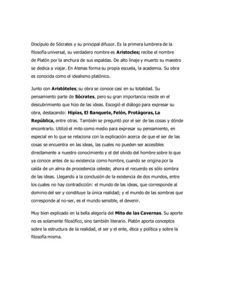 Discípulo de Sócrates y su principal difusor. Es la primera lumbrera de la
filosofía universal, su verdadero nombre es Aristocles; recibe el nombre
de Platón por la anchura de sus espaldas. De alto linaje y muerto su maestro
se dedica a viajar. En Atenas forma su propia escuela, la academia. Su obra
es conocida como el idealismo platónico.
Junto con Aristóteles;su obra se conoce casi en su totalidad. Su
pensamiento parte de Sócrates, pero su gran importancia reside en el
descubrimiento que hizo de las ideas. Escogió el diálogo para expresar su
obra, destacando: Hipias, El Banquete, Felón, Protágoras, La
República, entre otras. También se preguntó por el ser de las cosas y dónde
encontrarlo. Utilizó el mito como medio para expresar su pensamiento, en
especial en lo que se relaciona con la explicación acerca de que el ser de las
cosas se encuentra en las ideas, las cuales no pueden ser accesibles
directamente a nuestro conocimiento y el del olvido del hombre sobre lo que
ya conoce antes de su existencia como hombre, cuando se origina por la
caída de un alma de procedencia celeste; ahora el recuerdo es sólo sombra
de las ideas. Llegando a la conclusión de la existencia de dos mundos, entre
los cuales no hay contradicción: el mundo de las ideas, que corresponde al
dominio del ser y constituye la única realidad; y el mundo de las sombras que
corresponde al no-ser, es el mundo sensible, el devenir.
Muy bien explicado en la bella alegoría del Mito de las Cavernas. Su aporte
no es solamente filosófico, sino también literario. Platón aporta conceptos
sobre la estructura de la realidad, el ser y el ente, ética y política y sobre la
filosofía misma.
 
