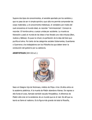 Supone dos tipos de conocimientos, el sensible aportado por los sentidos y
que no pasa de ser ni simple opinión y que sólo me permite comprender las
cosas materiales; y el conocimiento intelectual, el verdadero por medio del
cual conocemos el mundo ideal, es recordar "reminiscencias". Conocer es
recordar. El hombre alma y cuerpo unidas por accidente. La muerte es
liberación y pasó al mundo de las ideas si has llevado una vida virtuosa (Bien,
Justicia y Belleza). Es pues la virtud y la perfección de la idea del bien que
purifica el alma. Por tanto de las categorías sociales Gobernantes, Guardianes
o Guerreros y los trabajadores son los Filósofos los que deben tener la
conducción del gobierno por su sabiduría.
ARISTOTELES (384-322 a.C.)
Nace en Estagira hijo de Nicómaco, médico de Filipo. A los 18 años entra en
la academia platónica. A la muerte de Platón abandona Atenas. De regreso a
ella funda el Liceo, llamado también escuela Peripatética. A diferencia de
Platón sólo cree en la existencia de un mundo que es el real. De allí que su
teoría se llame el realismo. Es la figura más grande de toda la filosofía,
 