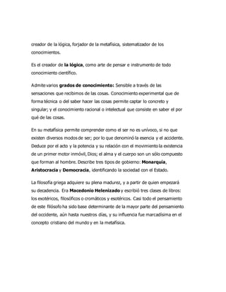 creador de la lógica, forjador de la metafísica, sistematizador de los
conocimientos.
Es el creador de la lógica, como arte de pensar e instrumento de todo
conocimiento científico.
Admite varios grados de conocimiento: Sensible a través de las
sensaciones que recibimos de las cosas. Conocimiento experimental que de
forma técnica o del saber hacer las cosas permite captar lo concreto y
singular; y el conocimiento racional o intelectual que consiste en saber el por
qué de las cosas.
En su metafísica permite comprender como el ser no es unívoco, si no que
existen diversos modos de ser; por lo que denominó la esencia y el accidente.
Deduce por el acto y la potencia y su relación con el movimiento la existencia
de un primer motor inmóvil, Dios; el alma y el cuerpo son un sólo compuesto
que forman al hombre. Describe tres tipos de gobierno: Monarquía,
Aristocracia y Democracia, identificando la sociedad con el Estado.
La filosofía griega adquiere su plena madurez, y a partir de quien empezará
su decadencia. Era Macedonio Helenizado y escribió tres clases de libros:
los exotéricos, filosóficos o cromáticos y esotéricos. Casi todo el pensamiento
de este filósofo ha sido base determinante de la mayor parte del pensamiento
del occidente, aún hasta nuestros días, y su influencia fue marcadísima en el
concepto cristiano del mundo y en la metafísica.
 
