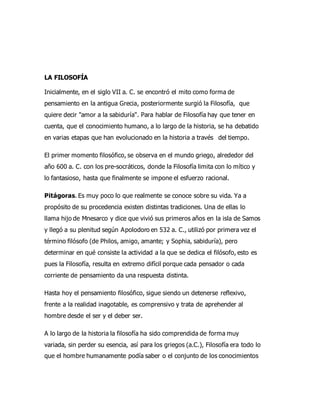 LA FILOSOFÍA
Inicialmente, en el siglo VII a. C. se encontró el mito como forma de
pensamiento en la antigua Grecia, posteriormente surgió la Filosofía, que
quiere decir "amor a la sabiduría". Para hablar de Filosofía hay que tener en
cuenta, que el conocimiento humano, a lo largo de la historia, se ha debatido
en varias etapas que han evolucionado en la historia a través del tiempo.
El primer momento filosófico, se observa en el mundo griego, alrededor del
año 600 a. C. con los pre-socráticos, donde la Filosofía limita con lo mítico y
lo fantasioso, hasta que finalmente se impone el esfuerzo racional.
Pitágoras. Es muy poco lo que realmente se conoce sobre su vida. Ya a
propósito de su procedencia existen distintas tradiciones. Una de ellas lo
llama hijo de Mnesarco y dice que vivió sus primeros años en la isla de Samos
y llegó a su plenitud según Apolodoro en 532 a. C., utilizó por primera vez el
término filósofo (de Philos, amigo, amante; y Sophia, sabiduría), pero
determinar en qué consiste la actividad a la que se dedica el filósofo, esto es
pues la Filosofía, resulta en extremo difícil porque cada pensador o cada
corriente de pensamiento da una respuesta distinta.
Hasta hoy el pensamiento filosófico, sigue siendo un detenerse reflexivo,
frente a la realidad inagotable, es comprensivo y trata de aprehender al
hombre desde el ser y el deber ser.
A lo largo de la historia la filosofía ha sido comprendida de forma muy
variada, sin perder su esencia, así para los griegos (a.C.), Filosofía era todo lo
que el hombre humanamente podía saber o el conjunto de los conocimientos
 