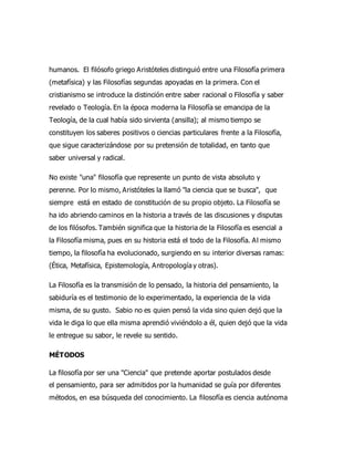 humanos. El filósofo griego Aristóteles distinguió entre una Filosofía primera
(metafísica) y las Filosofías segundas apoyadas en la primera. Con el
cristianismo se introduce la distinción entre saber racional o Filosofía y saber
revelado o Teología. En la época moderna la Filosofía se emancipa de la
Teología, de la cual había sido sirvienta (ansilla); al mismo tiempo se
constituyen los saberes positivos o ciencias particulares frente a la Filosofía,
que sigue caracterizándose por su pretensión de totalidad, en tanto que
saber universal y radical.
No existe "una" filosofía que represente un punto de vista absoluto y
perenne. Por lo mismo, Aristóteles la llamó "la ciencia que se busca", que
siempre está en estado de constitución de su propio objeto. La Filosofía se
ha ido abriendo caminos en la historia a través de las discusiones y disputas
de los filósofos. También significa que la historia de la Filosofía es esencial a
la Filosofía misma, pues en su historia está el todo de la Filosofía. Al mismo
tiempo, la filosofía ha evolucionado, surgiendo en su interior diversas ramas:
(Ética, Metafísica, Epistemología, Antropología y otras).
La Filosofía es la transmisión de lo pensado, la historia del pensamiento, la
sabiduría es el testimonio de lo experimentado, la experiencia de la vida
misma, de su gusto. Sabio no es quien pensó la vida sino quien dejó que la
vida le diga lo que ella misma aprendió viviéndolo a él, quien dejó que la vida
le entregue su sabor, le revele su sentido.
MÉTODOS
La filosofía por ser una "Ciencia" que pretende aportar postulados desde
el pensamiento, para ser admitidos por la humanidad se guía por diferentes
métodos, en esa búsqueda del conocimiento. La filosofía es ciencia autónoma
 