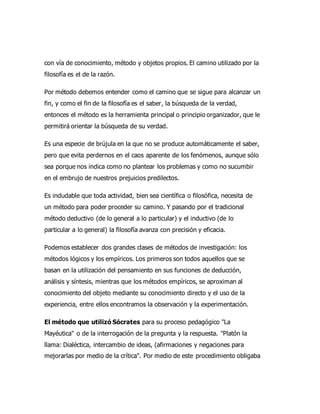 con vía de conocimiento, método y objetos propios. El camino utilizado por la
filosofía es el de la razón.
Por método debemos entender como el camino que se sigue para alcanzar un
fin, y como el fin de la filosofía es el saber, la búsqueda de la verdad,
entonces el método es la herramienta principal o principio organizador, que le
permitirá orientar la búsqueda de su verdad.
Es una especie de brújula en la que no se produce automáticamente el saber,
pero que evita perdernos en el caos aparente de los fenómenos, aunque sólo
sea porque nos indica como no plantear los problemas y como no sucumbir
en el embrujo de nuestros prejuicios predilectos.
Es indudable que toda actividad, bien sea científica o filosófica, necesita de
un método para poder proceder su camino. Y pasando por el tradicional
método deductivo (de lo general a lo particular) y el inductivo (de lo
particular a lo general) la filosofía avanza con precisión y eficacia.
Podemos establecer dos grandes clases de métodos de investigación: los
métodos lógicos y los empíricos. Los primeros son todos aquellos que se
basan en la utilización del pensamiento en sus funciones de deducción,
análisis y síntesis, mientras que los métodos empíricos, se aproximan al
conocimiento del objeto mediante su conocimiento directo y el uso de la
experiencia, entre ellos encontramos la observación y la experimentación.
El método que utilizó Sócrates para su proceso pedagógico "La
Mayéutica" o de la interrogación de la pregunta y la respuesta. "Platón la
llama: Dialéctica, intercambio de ideas, (afirmaciones y negaciones para
mejorarlas por medio de la crítica". Por medio de este procedimiento obligaba
 